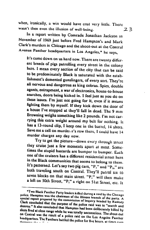 when, ironically, u win would have cost very liule. There wasn’t then even the illusion of well-being. 23  In a report written by Comrade Jonathan Jackson 1n November of 1969 just before Fred Hampion’s and Mark Clark’s murders in Chicago and the shoot-out at the Central Avenue Panther headquarters in Los Angeles,® he says,  195 come down on us hard now. There are twenty differ- ent breeds of pigs patrolling every streel in the colony here. I mean every section of the city that can be said 10 be predominately Black is saturated with the estab- lishment’s demented gunslingers, of every sort. They’re all nervous and dangerous as king cobras. Spics, double agents, entrapment, a war of electronics, house-to-house scarches, doors being kicked in. I feel just as you do on these issues. I’m just ot going for it, cven if it means fighting them by mysclf. If they kick down the door of a house I’ve stopped at they’ll ful in dead. The 9 mm Browaing weighs something like 2 pounds. I’m not car- rying this extra weight around my beli for nothing. It has a 13-vound clip, I keep one in the barcel, 14 shots. Save me a cell on murder ««’s row there, | could have 14 murder charges any day now.  Tey to get the picture—down every through streer they cruise just a few moments apart at most. Some- times the stupid bastards arc bumper 10 bumper. Each one of the cruisers has a different residential sireet here in the Black communitics that seems 1o belong 1o them. 10s patterned. Let’s suy two pig ears, “P," and “P,," are both traveling south on Central. They’ll pairol ix 1o seven blocks on that main street. “F,” will then make a left oa SOtk Street, “P," a right on Slst Sirect, etc. It  *Taea Blck Panther Party leaders kiled during. police, Hurmpton was the chaieman of the lling  Special report prepared by the commission. Clark caucluded that the purpose of the desteoy. I aha caneluded that Hampiay shols fired a close range while he wis. 0n Central was the result of 3 police headquarters. The Paothers baltlcd the  